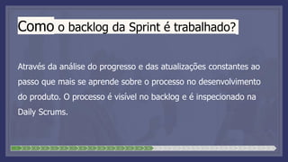 Como o backlog da Sprint é trabalhado?
Através da análise do progresso e das atualizações constantes ao
passo que mais se aprende sobre o processo no desenvolvimento
do produto. O processo é visível no backlog e é inspecionado na
Daily Scrums.
1 2 3 4 5 6 7 8 9 10 11 12 13 14 15 16 17 18 19 20 21 22 23 24 25 26 27 28
 