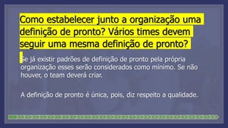Como estabelecer junto a organização uma
definição de pronto? Vários times devem
seguir uma mesma definição de pronto?
Se já existir padrões de definição de pronto pela própria
organização esses serão considerados como mínimo. Se não
houver, o team deverá criar.
A definição de pronto é única, pois, diz respeito a qualidade.
1 2 3 4 5 6 7 8 9 10 11 12 13 14 15 16 17 18 19 20 21 22 23 24 25 26 27 28
 