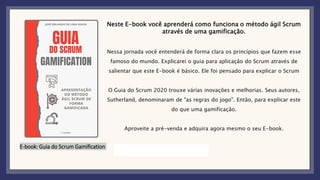 E-book: Guia do Scrum Gamification
Neste E-book você aprenderá como funciona o método ágil Scrum
através de uma gamificação.
Nessa jornada você entenderá de forma clara os princípios que fazem esse
famoso do mundo. Explicarei o guia para aplicação do Scrum através de
salientar que este E-book é básico. Ele foi pensado para explicar o Scrum
O Guia do Scrum 2020 trouxe várias inovações e melhorias. Seus autores,
Sutherland, denominaram de "as regras do jogo". Então, para explicar este
do que uma gamificação.
Aproveite a pré-venda e adquira agora mesmo o seu E-book.
 