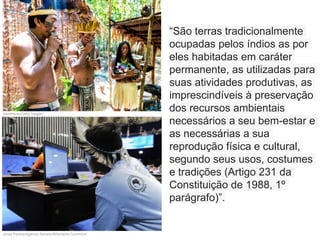 “São terras tradicionalmente
ocupadas pelos índios as por
eles habitadas em caráter
permanente, as utilizadas para
suas atividades produtivas, as
imprescindíveis à preservação
dos recursos ambientais
necessários a seu bem-estar e
as necessárias a sua
reprodução física e cultural,
segundo seus usos, costumes
e tradições (Artigo 231 da
Constituição de 1988, 1º
parágrafo)”.
filipefrazao/Getty Images
Jonas Pereira/Agência Senado/Wikimedia Commons
 