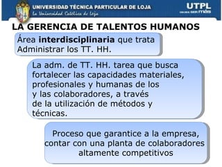 Área  interdisciplinaria  que trata  Administrar los TT. HH.  La adm. de TT. HH. tarea que busca  fortalecer las capacidades materiales,  profesionales y humanas de los  y las colaboradores, a través  de la utilización de métodos y  técnicas. Proceso que garantice a la empresa, contar con una planta de colaboradores  altamente competitivos LA GERENCIA DE TALENTOS HUMANOS   