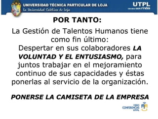 La Gestión de Talentos Humanos tiene como fin último: Despertar en sus colaboradores  LA VOLUNTAD Y EL ENTUSIASMO,  para juntos trabajar en el mejoramiento continuo de sus capacidades y éstas ponerlas al servicio de la organización. PONERSE LA CAMISETA DE LA EMPRESA POR TANTO:  