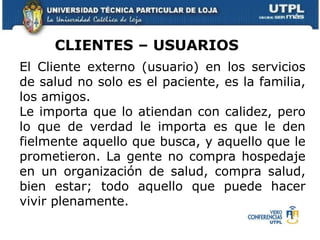 El Cliente externo (usuario) en los servicios de salud no solo es el paciente, es la familia, los amigos. Le importa que lo atiendan con calidez, pero lo que de verdad le importa es que le den fielmente aquello que busca, y aquello que le prometieron. La gente no compra hospedaje en un  organización  de salud, compra salud, bien estar; todo aquello que puede hacer vivir plenamente.  CLIENTES – USUARIOS  