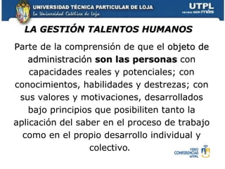 P arte de la comprensión de que el  objeto de administración  son las personas  con capacidades reales y potenciales; con conocimientos, habilidades y destrezas; con sus valores y motivaciones, desarrollados bajo principios que posibiliten tanto la aplicación del saber en el proceso de trabajo como en el propio desarrollo individual y colectivo .   LA GESTIÓN TALENTOS HUMANOS 