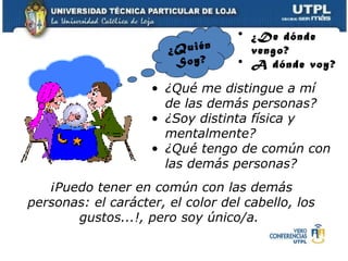 ¿Quién  Soy? ¿Qué me distingue a mí de las demás personas? ¿Soy distinta física y mentalmente? ¿Qué tengo de común con las demás personas? ¡Puedo tener en común con las demás personas: el carácter, el color del cabello, los gustos...!, pero soy único/a.  ¿De dónde vengo? A dónde voy? 