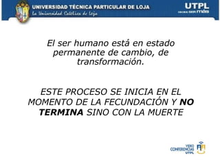 El ser humano está en estado permanente de cambio, de transformación. ESTE PROCESO SE INICIA EN EL MOMENTO DE LA FECUNDACIÓN Y  NO TERMINA  SINO CON LA MUERTE 