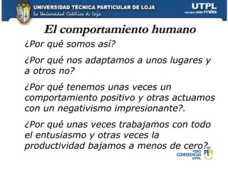El comportamiento humano ¿ Por qué somos así?  ¿Por qué nos adaptamos a unos lugares y a otros no?  ¿Por qué tenemos unas veces un comportamiento positivo y otras actuamos con un negativismo impresionante?.  ¿Por qué unas veces trabajamos con todo el entusiasmo y otras veces la productividad bajamos a menos de cero? 