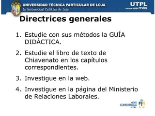 Estudie con sus métodos la GUÍA DIDÁCTICA. Estudie el libro de texto de Chiavenato en los capítulos correspondientes.  Investigue en la web.  Investigue en la página del Ministerio de Relaciones Laborales. Directrices generales  