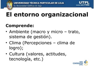 El entorno organizacional   Comprende: Ambiente (macro y micro – trato, sistema de gestión). Clima (Percepciones – clima de logro);  Cultura (valores, actitudes, tecnología, etc.) 