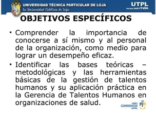 OBJETIVOS ESPECÍFICOS   Comprender la importancia de conocerse a sí mismo y al personal de la organización, como medio para lograr un desempeño eficaz.  Identificar las bases teóricas – metodológicas y las herramientas básicas de la gestión de talentos humanos y su aplicación práctica en la Gerencia de Talentos Humanos en organizaciones de salud.  