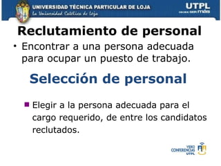 Reclutamiento de personal   Encontrar a una persona adecuada para ocupar un puesto de trabajo.  Selección de personal   Elegir a la persona adecuada para el cargo requerido, de entre los candidatos reclutados.  