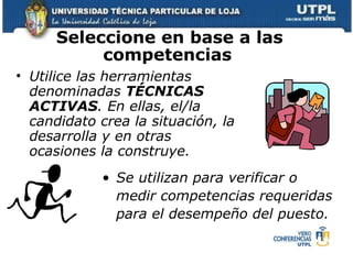 Seleccione en base a las competencias   Utilice las  herramientas denominadas  TÉCNICAS ACTIVAS . En ellas, el/la candidato crea la situación, la desarrolla y en otras ocasiones la construye.  Se utilizan para verificar o medir competencias requeridas para el desempeño del puesto.   