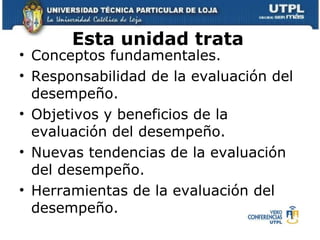 Esta unidad trata Conceptos fundamentales. Responsabilidad de la evaluación del desempeño. Objetivos y beneficios de la evaluación del desempeño. Nuevas tendencias de la evaluación del desempeño. Herramientas de la evaluación del desempeño.  