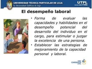 Forma de evaluar las capacidades y habilidades en el desempeño potencial del desarrollo del individuo en el cargo, para estimular o juzgar la excelencia  de una persona. Establecer las estrategias de mejoramiento de la capacidad  personal  y laboral.  El desempeño laboral  
