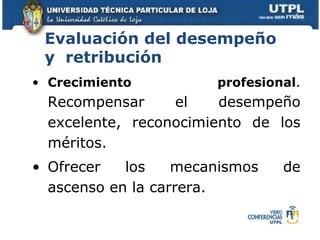 Crecimiento profesional .  Recompensar el desempeño excelente, reconocimiento de los méritos.  Ofrecer los mecanismos de ascenso en la carrera. Evaluación del desempeño y  retribución 