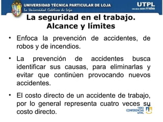 Enfoca la prevención de accidentes, de robos y de incendios.  La prevención de accidentes busca identificar sus causas, para eliminarlas y evitar que continúen provocando nuevos accidentes. El costo directo de un accidente de trabajo, por lo general representa cuatro veces su costo directo.  La seguridad en el trabajo. Alcance y límites 