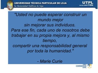 "Usted no puede esperar construir un mundo mejor sin mejorar sus individuos.  Para ese fin, cada uno de nosotros debe trabajar en su propia mejora y, al mismo tiempo,  compartir una responsabilidad general  por toda la humanidad." - Marie Curie   