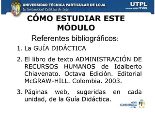 CÓMO ESTUDIAR ESTE MÓDULO Referentes bibliográficos :  La GUÍA DIDÁCTICA  El libro de texto ADMINISTRACIÓN DE RECURSOS HUMANOS de Idalberto Chiavenato. Octava Edición. Editorial McGRAW-HILL. Colombia. 2003.  Páginas web, sugeridas en cada unidad, de la Guía Didáctica.  