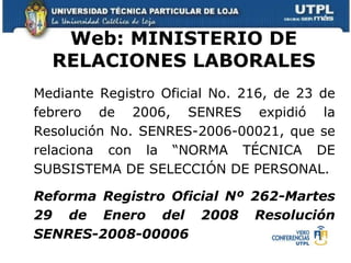 Web: MINISTERIO DE RELACIONES LABORALES Mediante Registro Oficial No. 216, de 23 de febrero de 2006, SENRES expidió la Resolución No. SENRES-2006-00021, que se relaciona con la “NORMA TÉCNICA DE SUBSISTEMA DE SELECCIÓN DE PERSONAL.   Reforma Registro Oficial Nº 262-Martes 29 de Enero del 2008 Resolución SENRES-2008-00006 