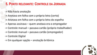 5. PONTO RELEVANTE: CONTROLE DA JORNADA
-> Não havia anotoção
-> Anotava em folha com a própria letra (certo)
-> Anotava em folha com a própria letra do espelho
-> Apenas assinava – quem anotava era o empregador
-> Controle manual – passava cartão (próprio trabalhador)
-> Controle manual – passava cartão (empregador)
-> Controle Digital
-> Em qualquer opção – anotação britânica
 