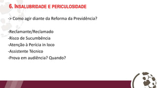 6. INSALUBRIDADE E PERICULOSIDADE
-> Como agir diante da Reforma da Previdência?
-Reclamante/Reclamado
-Risco de Sucumbência
-Atenção à Perícia in loco
-Assistente Técnico
-Prova em audiência? Quando?
 