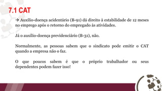 7.1 CAT
 Auxílio-doença acidentário (B-91) dá direito à estabilidade de 12 meses
no emprego após o retorno do empregado às atividades.
Já o auxílio-doença previdenciário (B-31), não.
Normalmente, as pessoas sabem que o sindicato pode emitir o CAT
quando a empresa não o faz.
O que poucos sabem é que o próprio trabalhador ou seus
dependentes podem fazer isso!
 