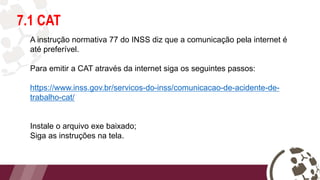 7.1 CAT
A instrução normativa 77 do INSS diz que a comunicação pela internet é
até preferível.
Para emitir a CAT através da internet siga os seguintes passos:
https://www.inss.gov.br/servicos-do-inss/comunicacao-de-acidente-de-
trabalho-cat/
Instale o arquivo exe baixado;
Siga as instruções na tela.
 