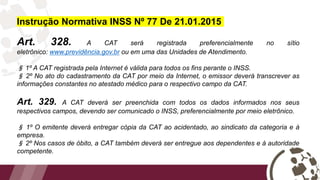 Instrução Normativa INSS Nº 77 De 21.01.2015
Art. 328. A CAT será registrada preferencialmente no sítio
eletrônico: www.previdência.gov.br ou em uma das Unidades de Atendimento.
§ 1º A CAT registrada pela Internet é válida para todos os fins perante o INSS.
§ 2º No ato do cadastramento da CAT por meio da Internet, o emissor deverá transcrever as
informações constantes no atestado médico para o respectivo campo da CAT.
Art. 329. A CAT deverá ser preenchida com todos os dados informados nos seus
respectivos campos, devendo ser comunicado o INSS, preferencialmente por meio eletrônico.
§ 1º O emitente deverá entregar cópia da CAT ao acidentado, ao sindicato da categoria e à
empresa.
§ 2º Nos casos de óbito, a CAT também deverá ser entregue aos dependentes e à autoridade
competente.
 
