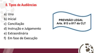 8. Tipos de Audiências
a) Una
b) Inicial
c) Conciliação
d) Instrução e Julgamento
e) Extraordinária
f) Em fase de Execução
PREVISÃO LEGAL
Arts. 813 a 817 da CLT
 