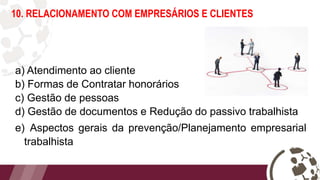 10. RELACIONAMENTO COM EMPRESÁRIOS E CLIENTES
a) Atendimento ao cliente
b) Formas de Contratar honorários
c) Gestão de pessoas
d) Gestão de documentos e Redução do passivo trabalhista
e) Aspectos gerais da prevenção/Planejamento empresarial
trabalhista
 