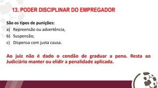 São os tipos de punições:
a) Repreensão ou advertência,
b) Suspensão;
c) Dispensa com justa causa.
Ao juiz não é dado o condão de graduar a pena. Resta ao
Judiciário manter ou elidir a penalidade aplicada.
13. PODER DISCIPLINAR DO EMPREGADOR
 