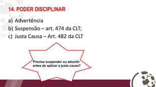 14. PODER DISCIPLINAR
a) Advertência
b) Suspensão – art. 474 da CLT;
c) Justa Causa – Art. 482 da CLT
Precisa suspender ou advertir
antes de aplicar a justa causa?
 