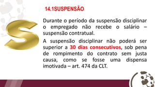 14.1SUSPENSÃO
Durante o período da suspensão disciplinar
o empregado não recebe o salário –
suspensão contratual.
A suspensão disciplinar não poderá ser
superior a 30 dias consecutivos, sob pena
de rompimento do contrato sem justa
causa, como se fosse uma dispensa
imotivada – art. 474 da CLT.
 