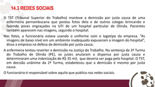 14.3 REDES SOCIAIS
O TST (Tribunal Superior do Trabalho) manteve a demissão por justa causa de uma
enfermeira pernambucana que postou fotos dela e de outros colegas brincando e
fazendo poses engraçadas na UTI de um hospital particular de Olinda. Pacientes
também aparecem nas imagens, segundo o hospital.
Nas fotos, a funcionária estava usando o uniforme com o logotipo da empresa. “As
imagens de baixo nível em um ambiente inadequado expuseram a imagem do hospital”,
disse a empresa na defesa da demissão por justa causa.
A enfermeira tentou reverter a demissão na Justiça do Trabalho. Na sentença da 3ª Turma
do Trabalho de Olinda (PE), os juízes anularam a dispensa por justa causa e
determinaram uma indenização de R$ 35 mil, que deveria ser paga pelo hospital. O TST,
em decisão unânime da 2ª Turma, estabeleceu que a demissão é mesmo por justa
causa.
O funcionário é responsável sobre aquilo que publica nas redes sociais.
 