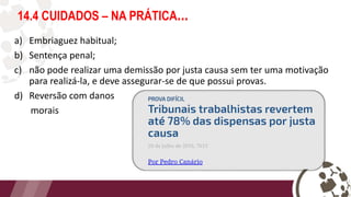 14.4 CUIDADOS – NA PRÁTICA...
a) Embriaguez habitual;
b) Sentença penal;
c) não pode realizar uma demissão por justa causa sem ter uma motivação
para realizá-la, e deve assegurar-se de que possui provas.
d) Reversão com danos
morais
 