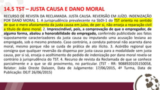 14.5 TST – JUSTA CAUSA E DANO MORAL
RECURSO DE REVISTA DA RECLAMADA. JUSTA CAUSA. REVERSÃO EM JUÍZO. INDENIZAÇÃO
POR DANO MORAL 1. A jurisprudência prevalecente na SbDI-1 do TST orienta no sentido
de que o mero afastamento da justa causa em juízo, de per si, não enseja a reparação civil
a título de dano moral. 2. Imprescindível, pois, a comprovação de que o empregador, de
alguma forma, abalou a honorabilidade do empregado, conferindo publicidade aos fatos
supostamente caracterizadores da justa causa ou imputando uma acusação leviana ao
empregado, sob o mesmo pretexto. Caso contrário, a conduta patronal não acarreta dano
moral, mesmo porque não se cuida de prática de ato ilícito. 3. Acórdão regional que
consigna que qualquer reversão da dispensa por justa causa para a modalidade sem justa
causa, por si só, enseja o acolhimento do pedido de indenização por dano moral revela-se
contrário à jurisprudência do TST. 4. Recurso de revista da Reclamada de que se conhece
parcialmente e a que se dá provimento, no particular. (TST - RR: 9088920105150058,
Relator: João Oreste Dalazen, Data de Julgamento: 17/06/2015, 4ª Turma, Data de
Publicação: DEJT 26/06/2015)
 