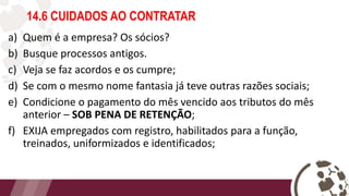 14.6 CUIDADOS AO CONTRATAR
a) Quem é a empresa? Os sócios?
b) Busque processos antigos.
c) Veja se faz acordos e os cumpre;
d) Se com o mesmo nome fantasia já teve outras razões sociais;
e) Condicione o pagamento do mês vencido aos tributos do mês
anterior – SOB PENA DE RETENÇÃO;
f) EXIJA empregados com registro, habilitados para a função,
treinados, uniformizados e identificados;
 