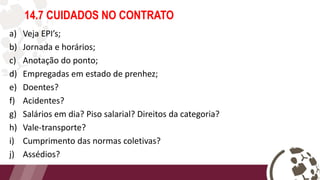 14.7 CUIDADOS NO CONTRATO
a) Veja EPI’s;
b) Jornada e horários;
c) Anotação do ponto;
d) Empregadas em estado de prenhez;
e) Doentes?
f) Acidentes?
g) Salários em dia? Piso salarial? Direitos da categoria?
h) Vale-transporte?
i) Cumprimento das normas coletivas?
j) Assédios?
 