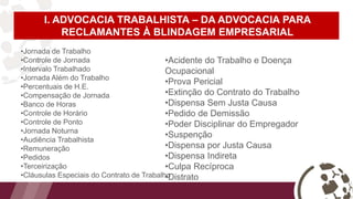 I. ADVOCACIA TRABALHISTA – DA ADVOCACIA PARA
RECLAMANTES À BLINDAGEM EMPRESARIAL
•Jornada de Trabalho
•Controle de Jornada
•Intervalo Trabalhado
•Jornada Além do Trabalho
•Percentuais de H.E.
•Compensação de Jornada
•Banco de Horas
•Controle de Horário
•Controle de Ponto
•Jornada Noturna
•Audiência Trabalhista
•Remuneração
•Pedidos
•Terceirização
•Cláusulas Especiais do Contrato de Trabalho
•Acidente do Trabalho e Doença
Ocupacional
•Prova Pericial
•Extinção do Contrato do Trabalho
•Dispensa Sem Justa Causa
•Pedido de Demissão
•Poder Disciplinar do Empregador
•Suspenção
•Dispensa por Justa Causa
•Dispensa Indireta
•Culpa Recíproca
•Distrato
 