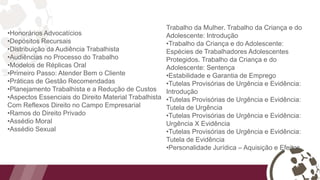 •Honorários Advocatícios
•Depósitos Recursais
•Distribuição da Audiência Trabalhista
•Audiências no Processo do Trabalho
•Modelos de Réplicas Oral
•Primeiro Passo: Atender Bem o Cliente
•Práticas de Gestão Recomendadas
•Planejamento Trabalhista e a Redução de Custos
•Aspectos Essenciais do Direito Material Trabalhista
Com Reflexos Direito no Campo Empresarial
•Ramos do Direito Privado
•Assédio Moral
•Assédio Sexual
Trabalho da Mulher. Trabalho da Criança e do
Adolescente: Introdução
•Trabalho da Criança e do Adolescente:
Espécies de Trabalhadores Adolescentes
Protegidos. Trabalho da Criança e do
Adolescente: Sentença
•Estabilidade e Garantia de Emprego
•Tutelas Provisórias de Urgência e Evidência:
Introdução
•Tutelas Provisórias de Urgência e Evidência:
Tutela de Urgência
•Tutelas Provisórias de Urgência e Evidência:
Urgência X Evidência
•Tutelas Provisórias de Urgência e Evidência:
Tutela de Evidência
•Personalidade Jurídica – Aquisição e Efeitos
 