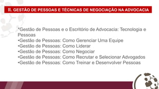 II. GESTÃO DE PESSOAS E TÉCNICAS DE NEGOCIAÇÃO NA ADVOCACIA
*Gestão de Pessoas e o Escritório de Advocacia: Tecnologia e
Pessoas
•Gestão de Pessoas: Como Gerenciar Uma Equipe
•Gestão de Pessoas: Como Liderar
•Gestão de Pessoas: Como Negociar
•Gestão de Pessoas: Como Recrutar e Selecionar Advogados
•Gestão de Pessoas: Como Treinar e Desenvolver Pessoas
 