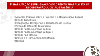 III.HABILITAÇÃO E IMPUGNAÇÃO DO CRÉDITO TRABALHISTA NA
RECUPERAÇÃO JUDICIAL E FALÊNCIA
•Aspectos Práticos sobre a Falência e a Recuperação Judicial
•Crédito Trabalhista
•Impugnação, Divergência e Habilitação do Crédito
•Verbas de Diferente Titularidade
•Crédito na Recuperação Judicial
•Crédito na Recuperação Judicial II
•Crédito na Falência
•Crimes e a Par Conditio Creditorum
•Revisão
 