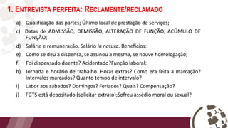 1. ENTREVISTA PERFEITA: RECLAMENTE/RECLAMADO
a) Qualificação das partes; Último local de prestação de serviços;
c) Datas de ADMISSÃO, DEMISSÃO, ALTERAÇÃO DE FUNÇÃO, ACÚMULO DE
FUNÇÃO;
d) Salário e remuneração. Salário in natura. Benefícios;
e) Como se deu a dispensa, se assinou a mesma, se houve homologação;
f) Foi dispensado doente? Acidentado?Função laboral;
h) Jornada e horário de trabalho. Horas extras? Como era feita a marcação?
Intervalos marcados? Quanto tempo de intervalo?
i) Labor aos sábados? Domingos? Feriados? Quais? Compensação?
j) FGTS está depositado (solicitar extrato);Sofreu assédio moral ou sexual?
 