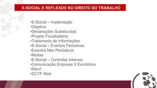 E-SOCIAL E REFLEXOS NO DIREITO DO TRABALHO
•E-Social – Implantação
•Objetivo
•Declarações Substituídas
•Projeto Fiscalizatório
•Tratamento de Informações
•E-Social – Eventos Periódicos
•Eventos Não Periódicos
•Multas
•E-Social – Controles Internos
•Comunicação Empresa X Escritórios
•Reinf
•DCTF Web
 