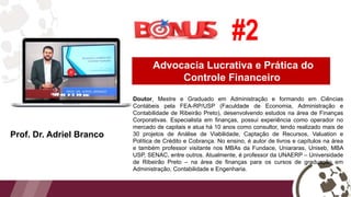 Advocacia Lucrativa e Prática do
Controle Financeiro
Prof. Dr. Adriel Branco
#2
Doutor, Mestre e Graduado em Administração e formando em Ciências
Contábeis pela FEA-RP/USP (Faculdade de Economia, Administração e
Contabilidade de Ribeirão Preto), desenvolvendo estudos na área de Finanças
Corporativas. Especialista em finanças, possui experiência como operador no
mercado de capitais e atua há 10 anos como consultor, tendo realizado mais de
30 projetos de Análise de Viabilidade, Captação de Recursos, Valuation e
Política de Crédito e Cobrança. No ensino, é autor de livros e capítulos na área
e também professor visitante nos MBAs da Fundace, Uniararas, Uniseb, MBA
USP, SENAC, entre outros. Atualmente, é professor da UNAERP – Universidade
de Ribeirão Preto – na área de finanças para os cursos de graduação em
Administração, Contabilidade e Engenharia.
 