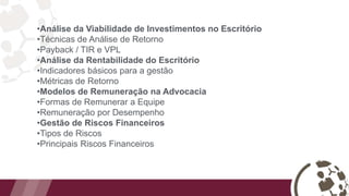 •Análise da Viabilidade de Investimentos no Escritório
•Técnicas de Análise de Retorno
•Payback / TIR e VPL
•Análise da Rentabilidade do Escritório
•Indicadores básicos para a gestão
•Métricas de Retorno
•Modelos de Remuneração na Advocacia
•Formas de Remunerar a Equipe
•Remuneração por Desempenho
•Gestão de Riscos Financeiros
•Tipos de Riscos
•Principais Riscos Financeiros
 