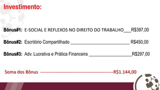 Investimento:
Bônus#1: E-SOCIAL E REFLEXOS NO DIREITO DO TRABALHO___R$397,00
Bônus#2: Escritório Compartilhado __________________________ R$450,00
Bônus#3: Adv. Lucrativa e Prática Financeira ___________________R$297,00
Soma dos Bônus ------------------------------------------------R$1.144,00
 