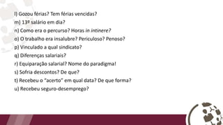 l) Gozou férias? Tem férias vencidas?
m) 13º salário em dia?
n) Como era o percurso? Horas in intinere?
o) O trabalho era insalubre? Periculoso? Penoso?
p) Vinculado a qual sindicato?
q) Diferenças salariais?
r) Equiparação salarial? Nome do paradigma!
s) Sofria descontos? De que?
t) Recebeu o “acerto” em qual data? De que forma?
u) Recebeu seguro-desemprego?
 