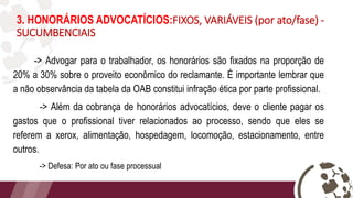 3. HONORÁRIOS ADVOCATÍCIOS:FIXOS, VARIÁVEIS (por ato/fase) -
SUCUMBENCIAIS
-> Advogar para o trabalhador, os honorários são fixados na proporção de
20% a 30% sobre o proveito econômico do reclamante. É importante lembrar que
a não observância da tabela da OAB constitui infração ética por parte profissional.
-> Além da cobrança de honorários advocatícios, deve o cliente pagar os
gastos que o profissional tiver relacionados ao processo, sendo que eles se
referem a xerox, alimentação, hospedagem, locomoção, estacionamento, entre
outros.
-> Defesa: Por ato ou fase processual
 