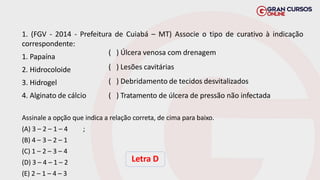 1. (FGV - 2014 - Prefeitura de Cuiabá – MT) Associe o tipo de curativo à indicação
correspondente:
1. Papaína
2. Hidrocoloide
3. Hidrogel
4. Alginato de cálcio
Assinale a opção que indica a relação correta, de cima para baixo.
;
(A) 3 – 2 – 1 – 4
(B) 4 – 3 – 2 – 1
(C) 1 – 2 – 3 – 4
(D) 3 – 4 – 1 – 2
(E) 2 – 1 – 4 – 3
Letra D
( ) Úlcera venosa com drenagem
( ) Lesões cavitárias
( ) Debridamento de tecidos desvitalizados
( ) Tratamento de úlcera de pressão não infectada
 